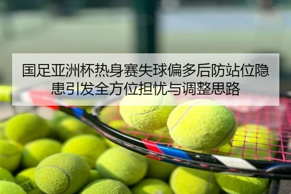 国足亚洲杯热身赛失球偏多后防站位隐患引发全方位担忧与调整思路