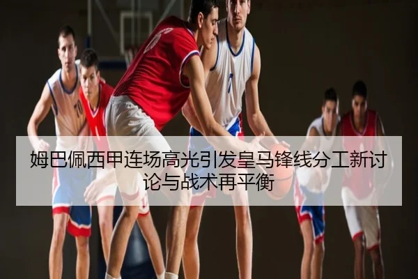 姆巴佩西甲连场高光引发皇马锋线分工新讨论与战术再平衡