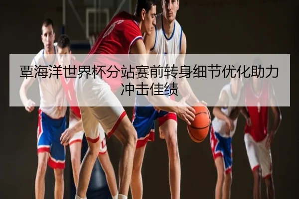 覃海洋世界杯分站赛前转身细节优化助力冲击佳绩